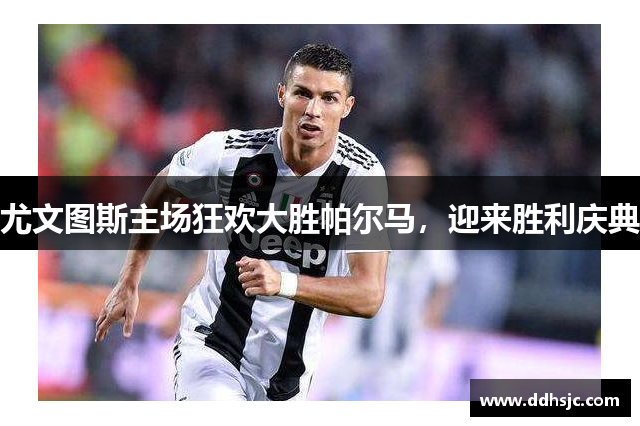 尤文图斯主场狂欢大胜帕尔马，迎来胜利庆典