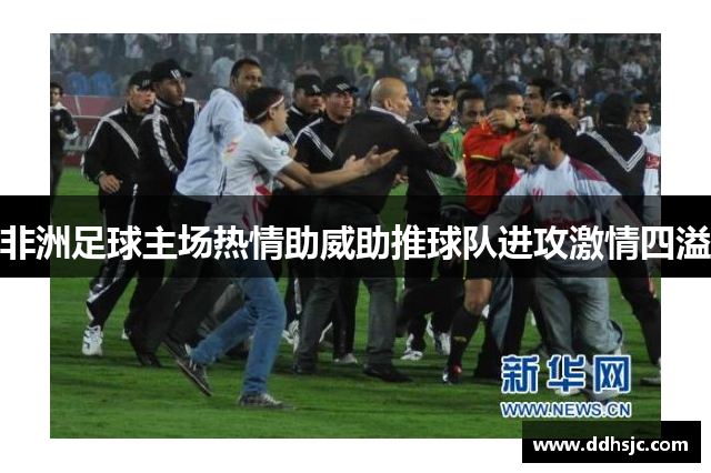 非洲足球主场热情助威助推球队进攻激情四溢