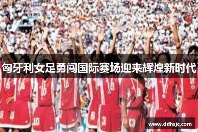 匈牙利女足勇闯国际赛场迎来辉煌新时代