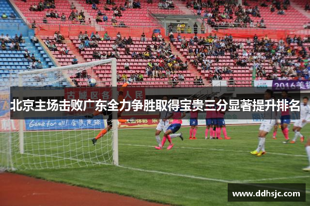 北京主场击败广东全力争胜取得宝贵三分显著提升排名