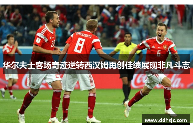 华尔夫士客场奇迹逆转西汉姆再创佳绩展现非凡斗志