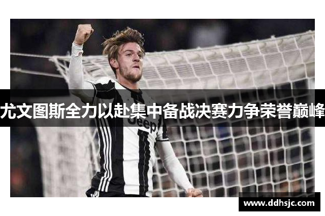 尤文图斯全力以赴集中备战决赛力争荣誉巅峰