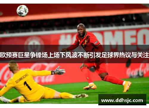 欧预赛巨星争锋场上场下风波不断引发足球界热议与关注