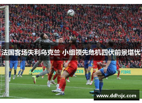 法国客场失利乌克兰 小组领先危机四伏前景堪忧