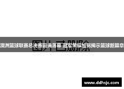 澳洲篮球联赛总决赛圆满落幕 冠军荣耀加冕揭示篮球新篇章