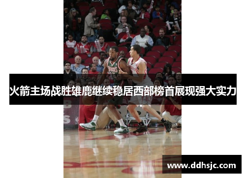 火箭主场战胜雄鹿继续稳居西部榜首展现强大实力
