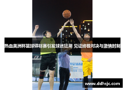 热血美洲杯篮球锦标赛引发球迷狂潮 见证终极对决与激情时刻