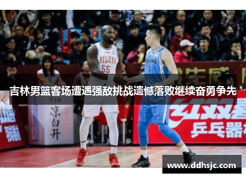 吉林男篮客场遭遇强敌挑战遗憾落败继续奋勇争先