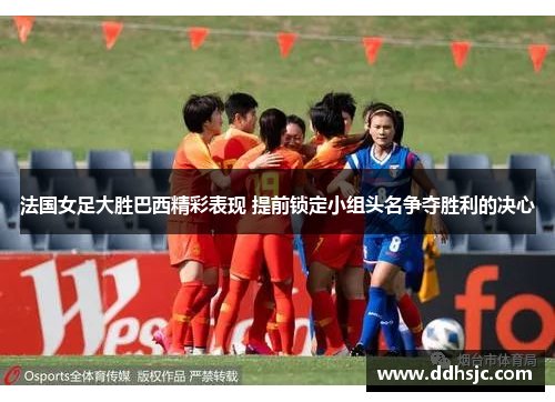 法国女足大胜巴西精彩表现 提前锁定小组头名争夺胜利的决心