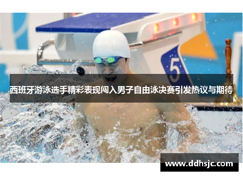 西班牙游泳选手精彩表现闯入男子自由泳决赛引发热议与期待