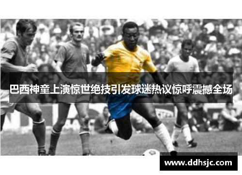 巴西神童上演惊世绝技引发球迷热议惊呼震撼全场